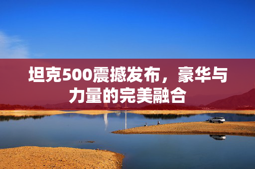 坦克500震撼发布，豪华与力量的完美融合