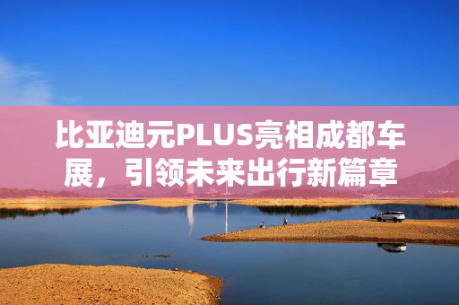 比亚迪元PLUS亮相成都车展，引领未来出行新篇章