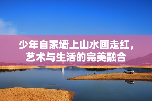 少年自家墙上山水画走红，艺术与生活的完美融合