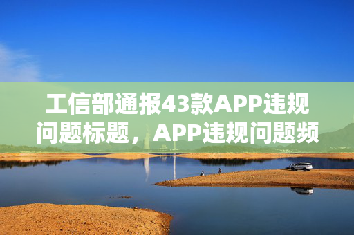 工信部通报43款APP违规问题标题，APP违规问题频发，工信部严查