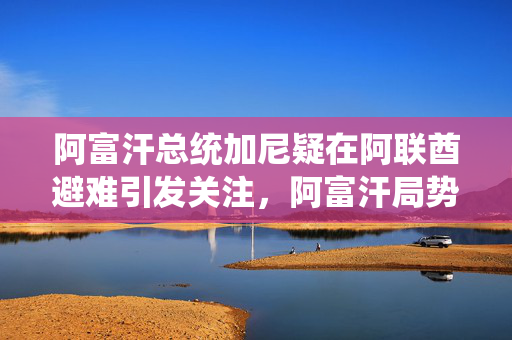 阿富汗总统加尼疑在阿联酋避难引发关注，阿富汗局势持续升温