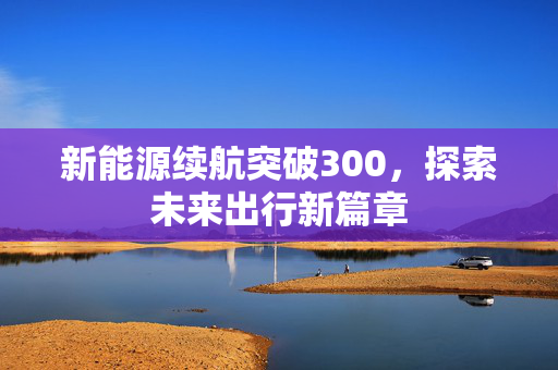 新能源续航突破300，探索未来出行新篇章