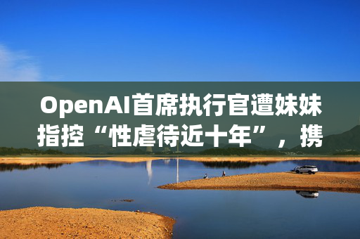 OpenAI首席执行官遭妹妹指控“性虐待近十年”，携家人发声明否认