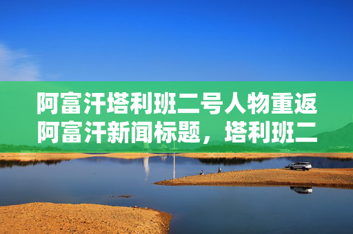 阿富汗塔利班二号人物重返阿富汗新闻标题，塔利班二号人物未来展望