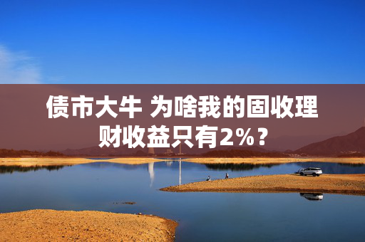 债市大牛 为啥我的固收理财收益只有2%？