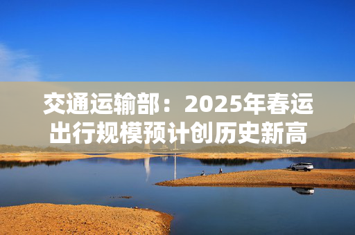 交通运输部：2025年春运出行规模预计创历史新高