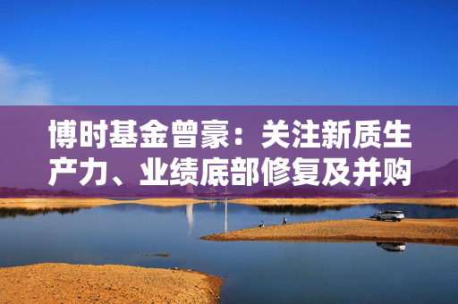 博时基金曾豪：关注新质生产力、业绩底部修复及并购重组方向