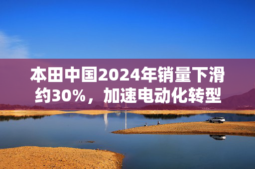 本田中国2024年销量下滑约30%，加速电动化转型