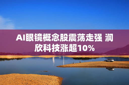 AI眼镜概念股震荡走强 润欣科技涨超10%