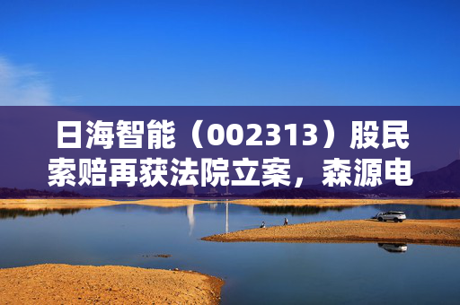 日海智能（002313）股民索赔再获法院立案，森源电气（002358）股票操纵索赔案再提交立案