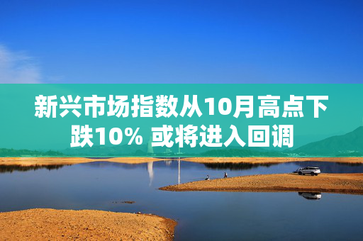 新兴市场指数从10月高点下跌10% 或将进入回调