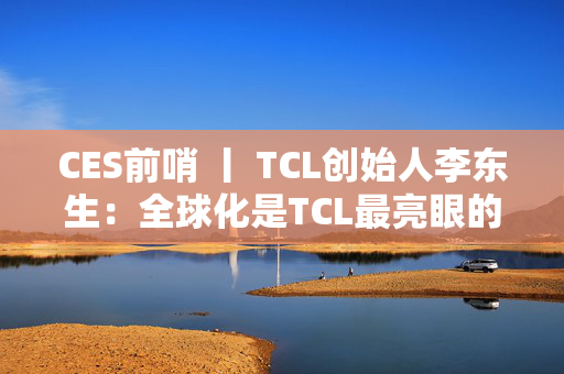 CES前哨 丨 TCL创始人李东生：全球化是TCL最亮眼的标签