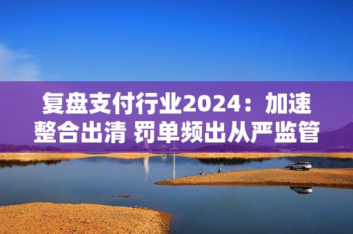 复盘支付行业2024：加速整合出清 罚单频出从严监管