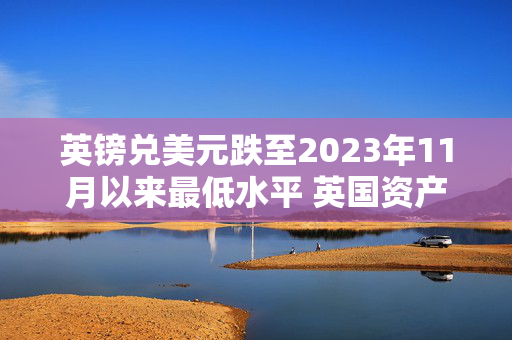 英镑兑美元跌至2023年11月以来最低水平 英国资产面临卖压