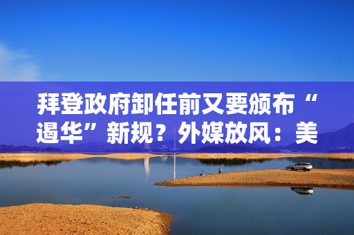 拜登政府卸任前又要颁布“遏华”新规？外媒放风：美国下周敲定针对中国汽车软硬件限制规则