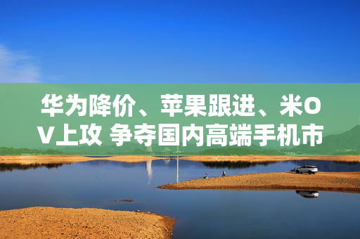 华为降价、苹果跟进、米OV上攻 争夺国内高端手机市场份额