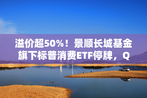 溢价超50%！景顺长城基金旗下标普消费ETF停牌，QDII为何易遭炒作？