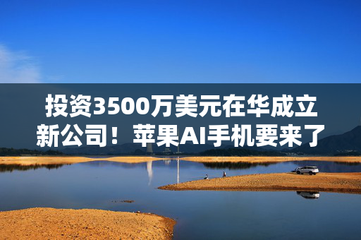 投资3500万美元在华成立新公司！苹果AI手机要来了？