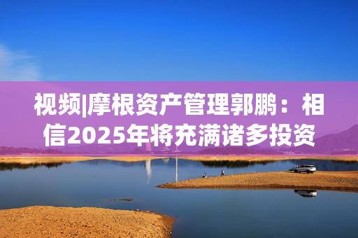 视频|摩根资产管理郭鹏：相信2025年将充满诸多投资机会 祝大家投资顺利！