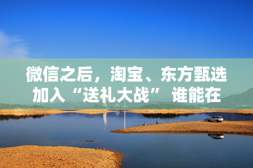 微信之后，淘宝、东方甄选加入“送礼大战” 谁能在社交场景中赢得新增量？