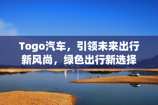 Togo汽车，引领未来出行新风尚，绿色出行新选择