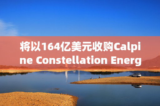 将以164亿美元收购Calpine Constellation Energy盘前大涨近13%