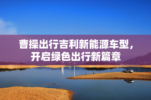 曹操出行吉利新能源车型，开启绿色出行新篇章