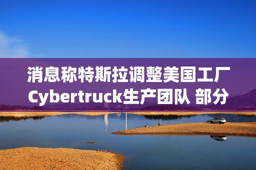 消息称特斯拉调整美国工厂Cybertruck生产团队 部分员工转移到Model Y生产线