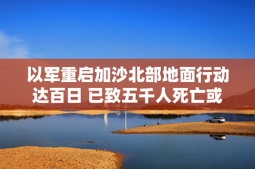 以军重启加沙北部地面行动达百日 已致五千人死亡或失踪