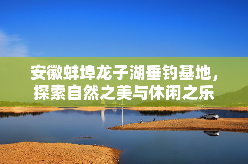 安徽蚌埠龙子湖垂钓基地，探索自然之美与休闲之乐