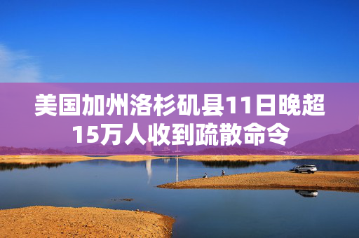 美国加州洛杉矶县11日晚超15万人收到疏散命令