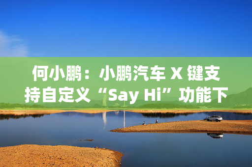 何小鹏：小鹏汽车 X 键支持自定义“Say Hi”功能下季度回归