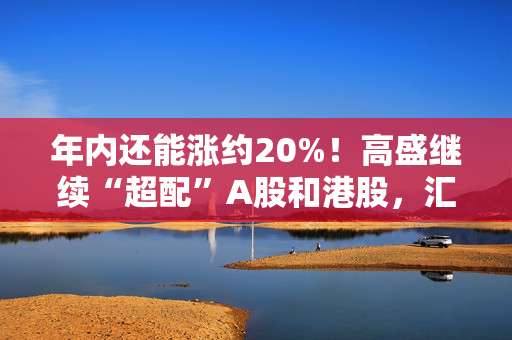 年内还能涨约20%！高盛继续“超配”A股和港股，汇丰维持年底沪指3800点目标点位！