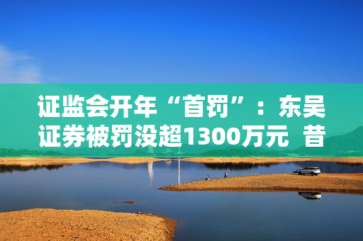 证监会开年“首罚”：东吴证券被罚没超1300万元  昔日投行“陋习”代价沉重