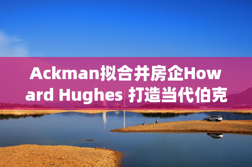 Ackman拟合并房企Howard Hughes 打造当代伯克希尔