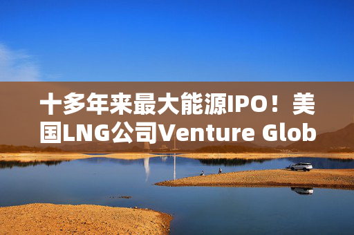 十多年来最大能源IPO！美国LNG公司Venture Global寻求1100亿美元估值