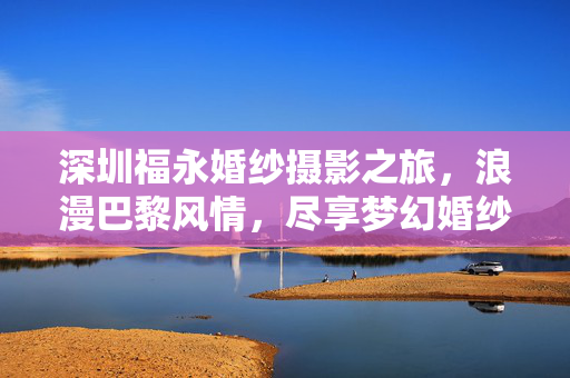 深圳福永婚纱摄影之旅，浪漫巴黎风情，尽享梦幻婚纱