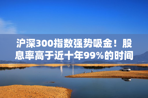 沪深300指数强势吸金！股息率高于近十年99%的时间！510300份额创年内新高！