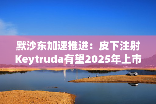 默沙东加速推进：皮下注射Keytruda有望2025年上市，抗击专利悬崖新策略