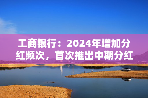 工商银行：2024年增加分红频次，首次推出中期分红，实现一年两次分红