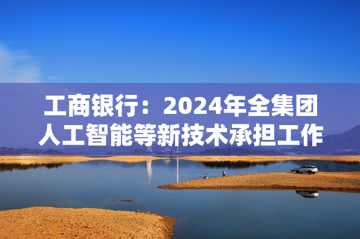 工商银行：2024年全集团人工智能等新技术承担工作量超4万人年