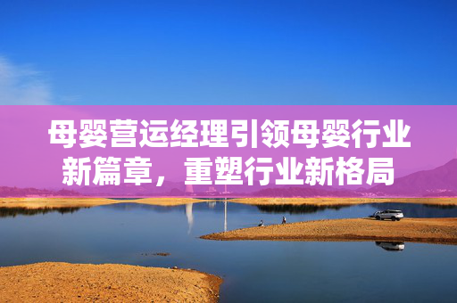 母婴营运经理引领母婴行业新篇章，重塑行业新格局