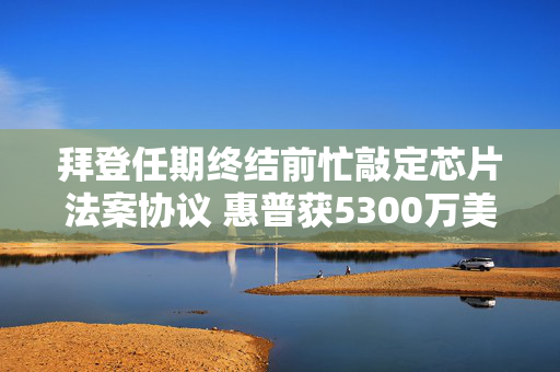 拜登任期终结前忙敲定芯片法案协议 惠普获5300万美元直接融资