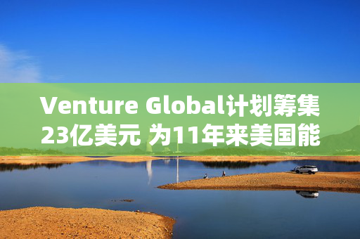 Venture Global计划筹集23亿美元 为11年来美国能源领域最大规模IPO