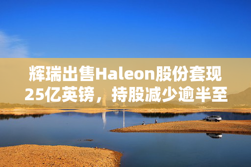 辉瑞出售Haleon股份套现25亿英镑，持股减少逾半至7.3%