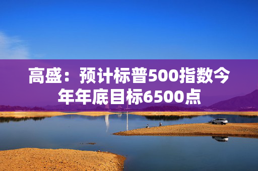 高盛：预计标普500指数今年年底目标6500点