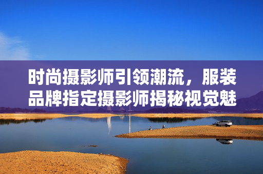 时尚摄影师引领潮流，服装品牌指定摄影师揭秘视觉魅力