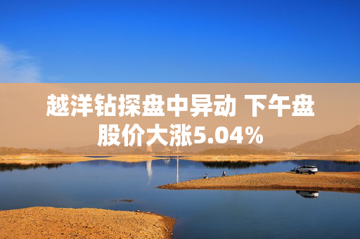 越洋钻探盘中异动 下午盘股价大涨5.04%