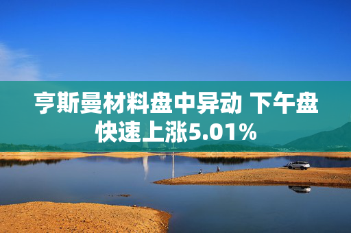 亨斯曼材料盘中异动 下午盘快速上涨5.01%