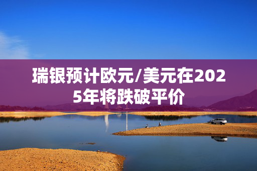 瑞银预计欧元/美元在2025年将跌破平价